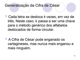 Generalização da Cifra de César
Cada letra se desloca k vezes, em vez de
três. Neste caso, k passa a ser uma chave
para o método genérico dos alfabetos
deslocados de forma circular.
A Cifra de César pode enganado os
cartagineses, mas nunca mais enganou a
mais ninguém.
39
 