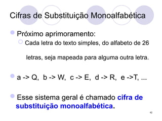 Cifras de Substituição Monoalfabética
Próximo aprimoramento:
 Cada letra do texto simples, do alfabeto de 26
letras, seja mapeada para alguma outra letra.
a -> Q, b -> W, c -> E, d -> R, e ->T, ...
Esse sistema geral é chamado cifra de
substituição monoalfabética.
42
 