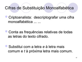 Cifras de Substituição Monoalfabética
Criptoanalista: descriptografar uma cifra
monoalfabética ... ...
Conta as frequências relativas de todas
as letras do texto cifrado.
Substitui com a letra e à letra mais
comum e t à próxima letra mais comum.
47
 