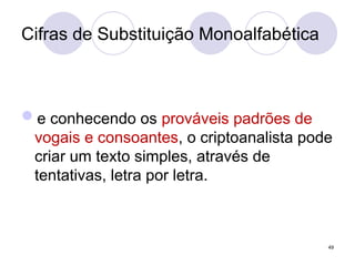 Cifras de Substituição Monoalfabética
e conhecendo os prováveis padrões de
vogais e consoantes, o criptoanalista pode
criar um texto simples, através de
tentativas, letra por letra.
49
 
