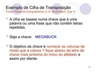 Exemplo de Cifra de Transposição
Fonte: Redes de Computadores, A. S. Tanenbaum, Cap. 8
A cifra se baseia numa chave que é uma
palavra ou uma frase que não contém letras
repetidas.
Seja a chave: MEGABUCK
O objetivo da chave é numerar as colunas de
modo que a coluna 1 fique abaixo da letra da
chave mais próxima do início do alfabeto e
assim por diante.
52
 