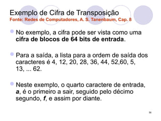 Exemplo de Cifra de Transposição
Fonte: Redes de Computadores, A. S. Tanenbaum, Cap. 8
No exemplo, a cifra pode ser vista como uma
cifra de blocos de 64 bits de entrada.
Para a saída, a lista para a ordem de saída dos
caracteres é 4, 12, 20, 28, 36, 44, 52,60, 5,
13, ... 62.
Neste exemplo, o quarto caractere de entrada,
a, é o primeiro a sair, seguido pelo décimo
segundo, f, e assim por diante.
56
 