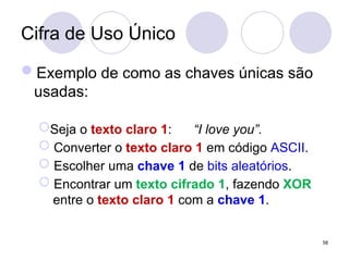 Cifra de Uso Único
Exemplo de como as chaves únicas são
usadas:
Seja o texto claro 1: “I love you”.
 Converter o texto claro 1 em código ASCII.
 Escolher uma chave 1 de bits aleatórios.
 Encontrar um texto cifrado 1, fazendo XOR
entre o texto claro 1 com a chave 1.
58
 