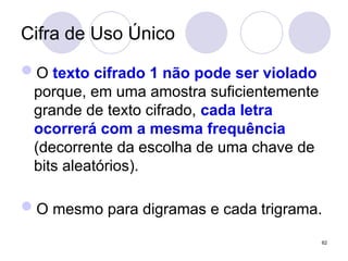 Cifra de Uso Único
O texto cifrado 1 não pode ser violado
porque, em uma amostra suficientemente
grande de texto cifrado, cada letra
ocorrerá com a mesma frequência
(decorrente da escolha de uma chave de
bits aleatórios).
O mesmo para digramas e cada trigrama.
62
 