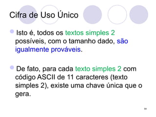 Cifra de Uso Único
Isto é, todos os textos simples 2
possíveis, com o tamanho dado, são
igualmente prováveis.
De fato, para cada texto simples 2 com
código ASCII de 11 caracteres (texto
simples 2), existe uma chave única que o
gera.
64
 