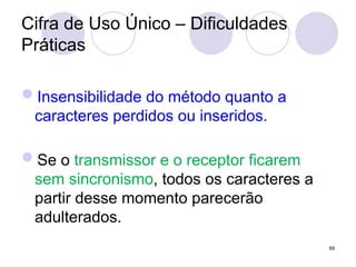 Cifra de Uso Único – Dificuldades
Práticas
Insensibilidade do método quanto a
caracteres perdidos ou inseridos.
Se o transmissor e o receptor ficarem
sem sincronismo, todos os caracteres a
partir desse momento parecerão
adulterados.
69
 