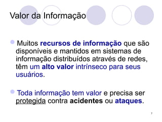 Valor da Informação
Muitos recursos de informação que são
disponíveis e mantidos em sistemas de
informação distribuídos através de redes,
têm um alto valor intrínseco para seus
usuários.
Toda informação tem valor e precisa ser
protegida contra acidentes ou ataques.
7
 