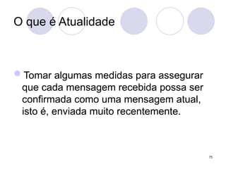 O que é Atualidade
Tomar algumas medidas para assegurar
que cada mensagem recebida possa ser
confirmada como uma mensagem atual,
isto é, enviada muito recentemente.
75
 