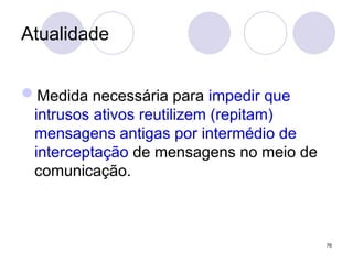Atualidade
Medida necessária para impedir que
intrusos ativos reutilizem (repitam)
mensagens antigas por intermédio de
interceptação de mensagens no meio de
comunicação.
76
 