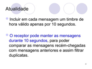 Atualidade
Incluir em cada mensagem um timbre de
hora válido apenas por 10 segundos.
O receptor pode manter as mensagens
durante 10 segundos, para poder
comparar as mensagens recém-chegadas
com mensagens anteriores e assim filtrar
duplicatas.
77
 