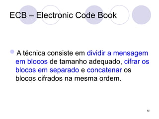 ECB – Electronic Code Book
A técnica consiste em dividir a mensagem
em blocos de tamanho adequado, cifrar os
blocos em separado e concatenar os
blocos cifrados na mesma ordem.
82
 