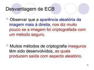 Desvantagem de ECB
Observar que a aparência aleatória da
imagem mais à direita, nos diz muito
pouco se a imagem foi criptografada com
um método seguro.
Muitos métodos de criptografia inseguros
têm sido desenvolvidos, as quais
produzem saída com aspecto aleatório.
88
 