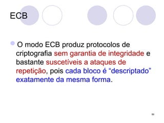 ECB
O modo ECB produz protocolos de
criptografia sem garantia de integridade e
bastante suscetíveis a ataques de
repetição, pois cada bloco é “descriptado”
exatamente da mesma forma.
89
 