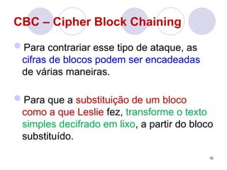 CBC – Cipher Block Chaining
Para contrariar esse tipo de ataque, as
cifras de blocos podem ser encadeadas
de várias maneiras.
Para que a substituição de um bloco
como a que Leslie fez, transforme o texto
simples decifrado em lixo, a partir do bloco
substituído.
92
 