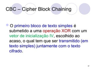 CBC – Cipher Block Chaining
O primeiro bloco de texto simples é
submetido a uma operação XOR com um
vetor de inicialização IV, escolhido ao
acaso, o qual tem que ser transmitido (em
texto simples) juntamente com o texto
cifrado.
97
 
