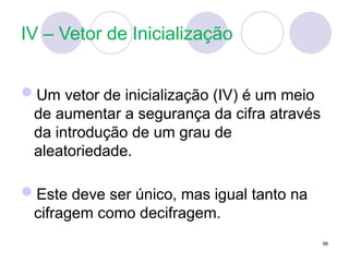 IV – Vetor de Inicialização
Um vetor de inicialização (IV) é um meio
de aumentar a segurança da cifra através
da introdução de um grau de
aleatoriedade.
Este deve ser único, mas igual tanto na
cifragem como decifragem.
98
 