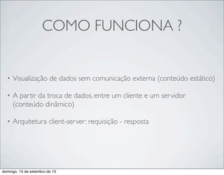 COMO FUNCIONA ?
• Visualização de dados sem comunicação externa (conteúdo estático)
• A partir da troca de dados, entre um cliente e um servidor
(conteúdo dinâmico)
• Arquitetura client-server: requisição - resposta
domingo, 15 de setembro de 13
 