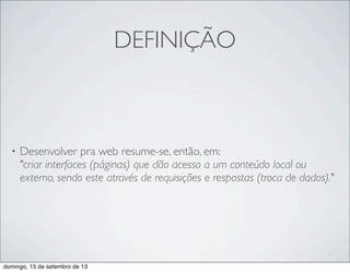 DEFINIÇÃO
• Desenvolver pra web resume-se, então, em:
"criar interfaces (páginas) que dão acesso a um conteúdo local ou
externo, sendo este através de requisições e respostas (troca de dados)."
domingo, 15 de setembro de 13
 