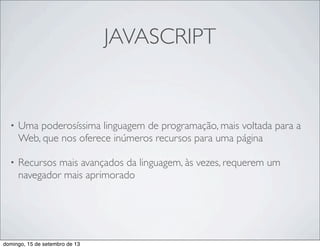JAVASCRIPT
• Uma poderosíssima linguagem de programação, mais voltada para a
Web, que nos oferece inúmeros recursos para uma página
• Recursos mais avançados da linguagem, às vezes, requerem um
navegador mais aprimorado
domingo, 15 de setembro de 13
 