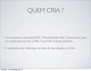 QUEM CRIA ?
• Um consórcio chamado W3C (World Wide Web Consortium), que
foi criado para tornar a Web "universal", criando padrões
• É composto por empresas na área de tecnologias pra Web
domingo, 15 de setembro de 13
 