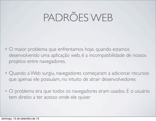 PADRÕES WEB
• O maior problema que enfrentamos hoje, quando estamos
desenvolvendo uma aplicação web, é a incompatibilidade de nossos
projetos entre navegadores.
• Quando a Web surgiu, navegadores começaram a adicionar recursos
que apenas ele possuíam, no intuito de atrair desenvolvedores
• O problema era que todos os navegadores eram usados. E o usuário
tem direito a ter acesso onde ele quiser
domingo, 15 de setembro de 13
 