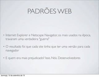 PADRÕES WEB
• Internet Explorer e Netscape Navigator, os mais usados na época,
travaram uma verdadeira "guerra"
• O resultado foi que cada site tinha que ter uma versão para cada
navegador
• E quem era mais prejudicado? Isso. Nós. Desenvolvedores
domingo, 15 de setembro de 13
 