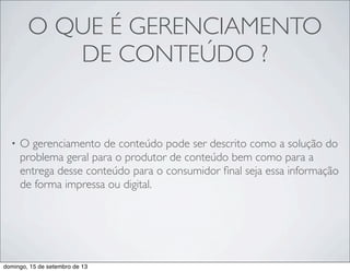 O QUE É GERENCIAMENTO
DE CONTEÚDO ?
• O gerenciamento de conteúdo pode ser descrito como a solução do
problema geral para o produtor de conteúdo bem como para a
entrega desse conteúdo para o consumidor ﬁnal seja essa informação
de forma impressa ou digital.
domingo, 15 de setembro de 13
 