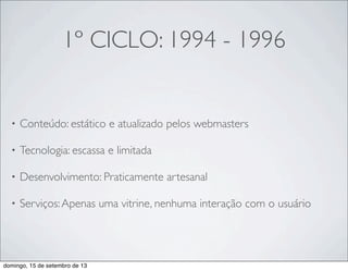 1º CICLO: 1994 - 1996
• Conteúdo: estático e atualizado pelos webmasters
• Tecnologia: escassa e limitada
• Desenvolvimento: Praticamente artesanal
• Serviços:Apenas uma vitrine, nenhuma interação com o usuário
domingo, 15 de setembro de 13
 