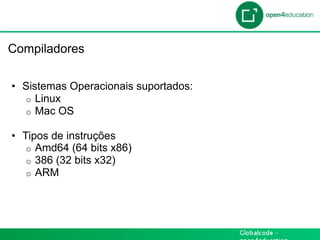 Introdução

 Compiladores

  •  Sistemas Operacionais suportados:
     o  Linux
     o  Mac OS

  •  Tipos de instruções
      o  Amd64 (64 bits x86)
      o  386 (32 bits x32)
      o  ARM
 