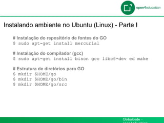 Introdução

 Instalando ambiente no Ubuntu (Linux) - Parte I
    # Instalação do repositório de fontes do GO
    $ sudo apt-get install mercurial

    # Instalação do compilador (gcc)
    $ sudo apt-get install bison gcc libc6-dev ed make

    # Estrutura de diretórios para GO
    $ mkdir $HOME/go
    $ mkdir $HOME/go/bin
    $ mkdir $HOME/go/src
 