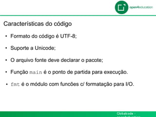 Introdução

 Características do código

  •  Formato do código é UTF-8;

  •  Suporte a Unicode;

  •  O arquivo fonte deve declarar o pacote;

  •  Função main é o ponto de partida para execução.

  •  fmt é o módulo com funcões c/ formatação para I/O.
 