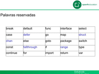 Introdução

Palavras reservadas


   break      default       func     interface   select

   case       defer         go       map         struct

   chan       else          goto     package     switch

   const      fallthrough   if       range       type
   continue   for           import   return      var
 