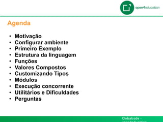 Apresentação da Agenda

  Agenda

  •    Motivação
  •    Configurar ambiente
  •    Primeiro Exemplo
  •    Estrutura da linguagem
  •    Funções
  •    Valores Compostos
  •    Customizando Tipos
  •    Módulos
  •    Execução concorrente
  •    Utilitários e Dificuldades
  •    Perguntas
 