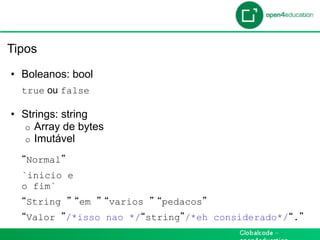 Introdução

 Tipos

  •  Boleanos: bool
     true ou false

  •  Strings: string
     o  Array de bytes
     o  Imutável

     Normal
     `inicio e
     o fim`
     String      em      varios   pedacos
     Valor    /*isso nao */ string /*eh considerado*/ .
 