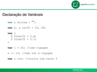 Introdução

 Declaração de Variáveis
    var s string =   ;

    var x, y int32 = 10, 20;

    var (
      d float32 = 2.6;
      f float32 = 5.7;
    )

    var i = 25; //sem tipagem

    n := 15; //sem var e tipagem

    var z int; //inicia com valor 0
 