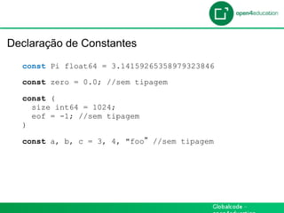 Introdução

 Declaração de Constantes
    const Pi float64 = 3.14159265358979323846

    const zero = 0.0; //sem tipagem

    const (
      size int64 = 1024;
      eof = -1; //sem tipagem
    )

    const a, b, c = 3, 4, "foo   //sem tipagem
 