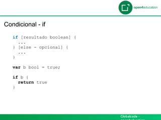 Introdução

 Condicional - if
    if [resultado boolean] {
      ...
    } [else - opcional] {
      ...
    }

    var b bool = true;

    if b {
      return true
    }
 