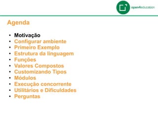 Apresentação da Agenda

  Agenda

  •    Motivação
  •    Configurar ambiente
  •    Primeiro Exemplo
  •    Estrutura da linguagem
  •    Funções
  •    Valores Compostos
  •    Customizando Tipos
  •    Módulos
  •    Execução concorrente
  •    Utilitários e Dificuldades
  •    Perguntas
 