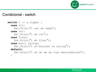 Introdução

 Condicional - switch
    switch t := x.(type) {
      case nil:
        fmt.Print( t nao eh nada");
      case int:
        fmt.Print( t eh int );
      case float:
        fmt.Print( t eh float );
      case bool, string:
        fmt.Print( t eh boolean ou string );
      default:
        fmt.Print( t eh um de um tipo desconhecido");
      }
 