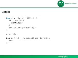 Introdução

 Laços
    for i := 0; i < 100; i++ {
      if i == 50 {
        continue;
      }
      fmt.Printf("%dn",i);
    }
    x := 10;
    for x < 10 { //substituto do while
      x++
    }
 