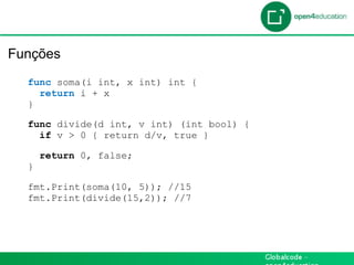 Introdução

 Funções
    func soma(i int, x int) int {
      return i + x
    }

    func divide(d int, v int) (int bool) {
      if v > 0 { return d/v, true }

        return 0, false;
    }

    fmt.Print(soma(10, 5)); //15
    fmt.Print(divide(15,2)); //7
 