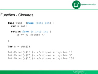 Introdução

Funções - Closures
    func sum() (func (int) int) {
      var x int;

        return func (n int) int {
            x += n; return n;
          }
    }

    var s = sum();

    fmt.Print(s(10)); //retorna e imprime 10
    fmt.Print(s(20)); //retorna e imprime 30
    fmt.Print(s(10)); //retorna e imprime 130
 