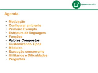 Apresentação da Agenda

  Agenda

  •    Motivação
  •    Configurar ambiente
  •    Primeiro Exemplo
  •    Estrutura da linguagem
  •    Funções
  •    Valores Compostos
  •    Customizando Tipos
  •    Módulos
  •    Execução concorrente
  •    Utilitários e Dificuldades
  •    Perguntas
 