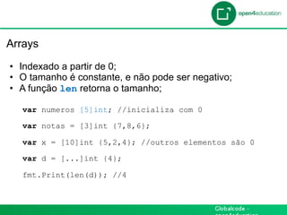 Introdução

 Arrays

  •  Indexado a partir de 0;
  •  O tamanho é constante, e não pode ser negativo;
  •  A função len retorna o tamanho;

    var numeros [5]int; //inicializa com 0

    var notas = [3]int {7,8,6};

    var x = [10]int {5,2,4}; //outros elementos são 0

    var d = [...]int {4};

    fmt.Print(len(d)); //4
 