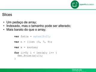 Introdução

 Slices

  •  Um pedaço de array;
  •  Indexado, mas o tamanho pode ser alterado;
  •  Mais barato do que o array;

          var fatia = notas[0:2];

          var n = []int {5, 7, 9};

          var x = &notas;

          for i:=0; i < len(x); i++ {
            fmt.Print(x[i]);
          }
 