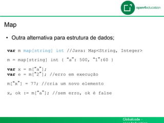 Introdução

 Map

  •  Outra alternativa para estrutura de dados;

  var m map[string] int //Java: Map<String, Integer>

  m = map[string] int {     a : 500,   1 :60 }

  var x = m[ a ];
  var e = m[ 2 ]; //erro em execução

  m[ x ] = 77; //cria um novo elemento

  x, ok := m[ a ]; //sem erro, ok é false
 