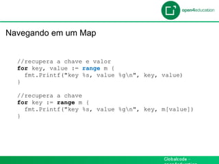 Introdução

 Navegando em um Map


    //recupera a chave e valor
    for key, value := range m {
      fmt.Printf("key %s, value %gn", key, value)
    }

    //recupera a chave
    for key := range m {
      fmt.Printf("key %s, value %gn", key, m[value])
    }
 