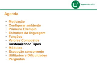 Apresentação da Agenda

  Agenda

  •    Motivação
  •    Configurar ambiente
  •    Primeiro Exemplo
  •    Estrutura da linguagem
  •    Funções
  •    Valores Compostos
  •    Customizando Tipos
  •    Módulos
  •    Execução concorrente
  •    Utilitários e Dificuldades
  •    Perguntas
 