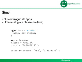 Introdução

 Struct

 •  Customização de tipos;
 •  Uma analogia a classe no Java;

          type Pessoa struct {
            nome, cpf string;
          }

          var p Pessoa;
          p.nome = "Paula";
          p.cpf = "9874458147";

          outro := Pessoa { Ana ,    213123131   }
 