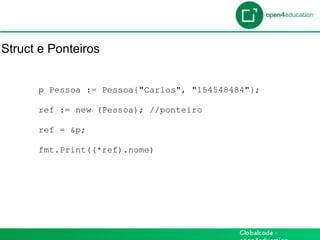 Introdução

Struct e Ponteiros


      p Pessoa := Pessoa{"Carlos", "154548484"};

      ref := new (Pessoa); //ponteiro

      ref = &p;

      fmt.Print((*ref).nome)
 